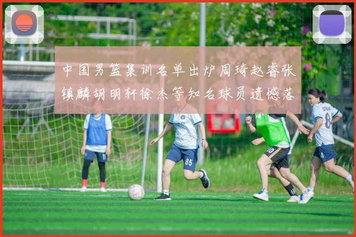 中国男篮集训名单出炉周琦赵睿张镇麟胡明轩徐杰等知名球员遗憾落选