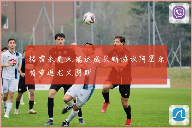 格雷米奥未能达成买断协议阿图尔将重返尤文图斯