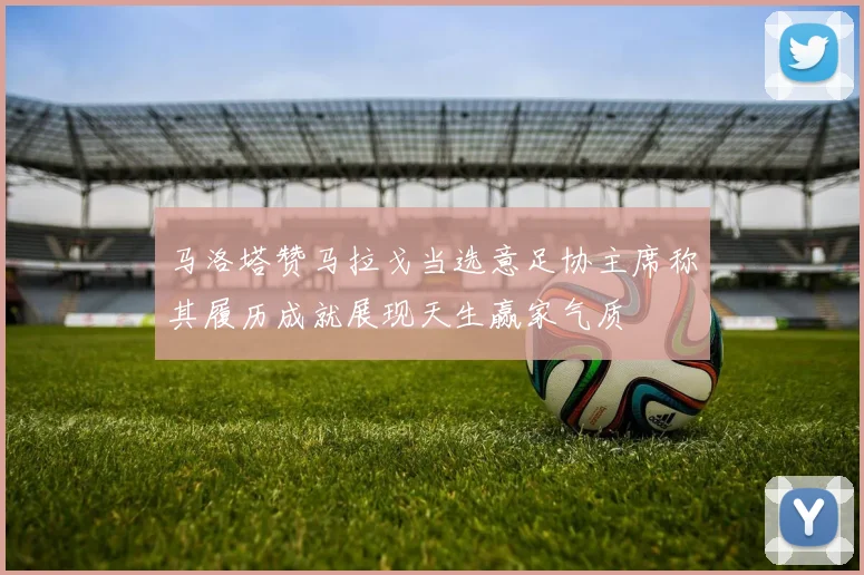 马洛塔赞马拉戈当选意足协主席称其履历成就展现天生赢家气质