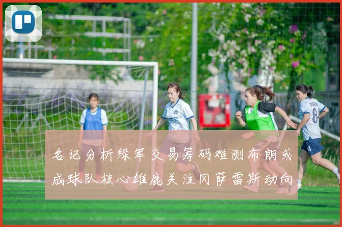 名记分析绿军交易筹码难测布朗或成球队核心雄鹿关注冈萨雷斯动向