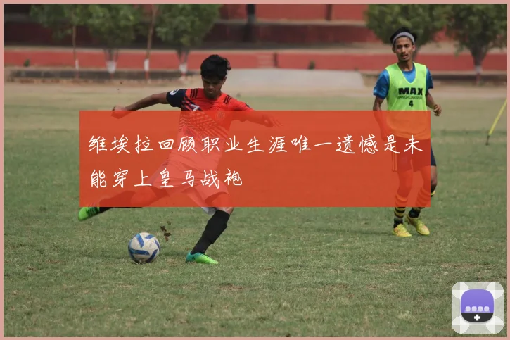 维埃拉回顾职业生涯唯一遗憾是未能穿上皇马战袍
