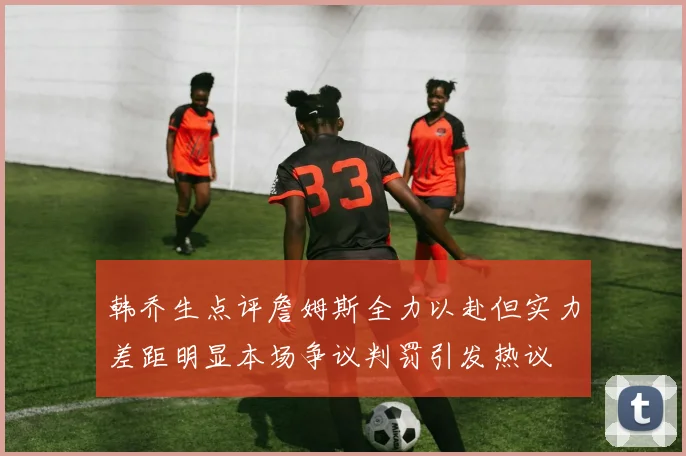 韩乔生点评詹姆斯全力以赴但实力差距明显本场争议判罚引发热议
