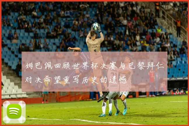 姆巴佩回顾世界杯决赛与巴黎拜仁对决希望重写历史的遗憾