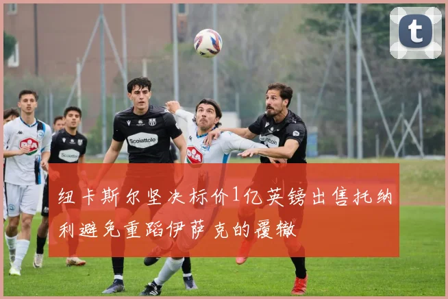 纽卡斯尔坚决标价1亿英镑出售托纳利避免重蹈伊萨克的覆辙