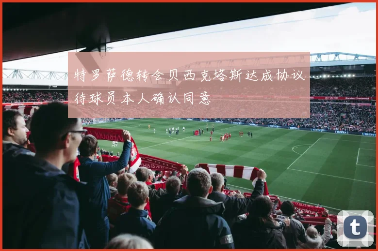 特罗萨德转会贝西克塔斯达成协议待球员本人确认同意