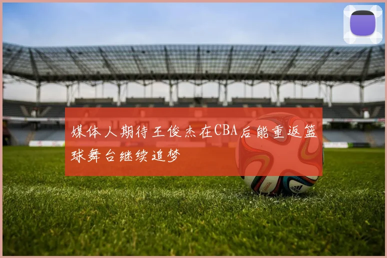 媒体人期待王俊杰在CBA后能重返篮球舞台继续追梦