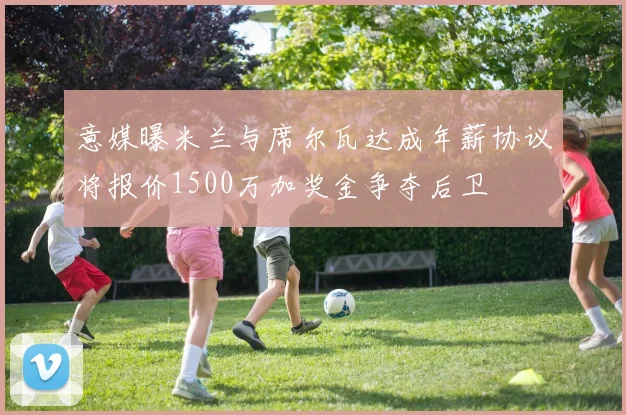 意媒曝米兰与席尔瓦达成年薪协议将报价1500万加奖金争夺后卫
