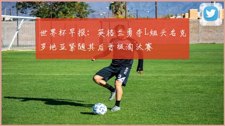 世界杯早报：英格兰勇夺L组头名克罗地亚紧随其后晋级淘汰赛