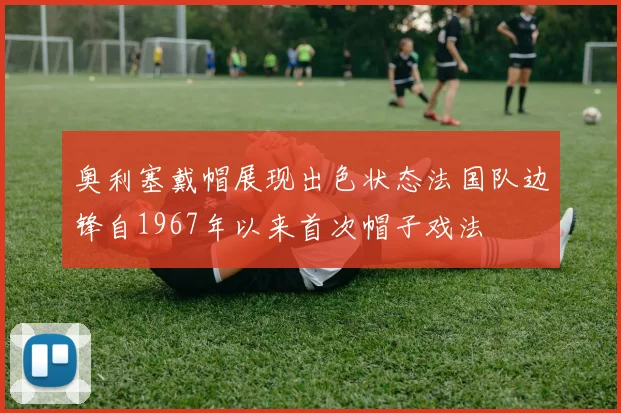 奥利塞戴帽展现出色状态法国队边锋自1967年以来首次帽子戏法