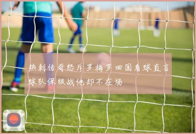 热刺传奇怒斥罗梅罗回国看球直言球队保级战他却不在场