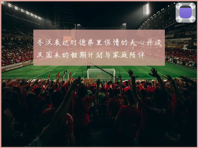 齐沃表达对德弗里伤情的关心并谈及国米的假期计划与家庭陪伴