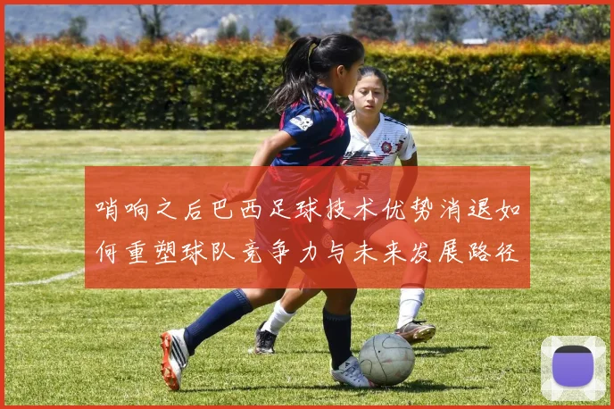 哨响之后巴西足球技术优势消退如何重塑球队竞争力与未来发展路径