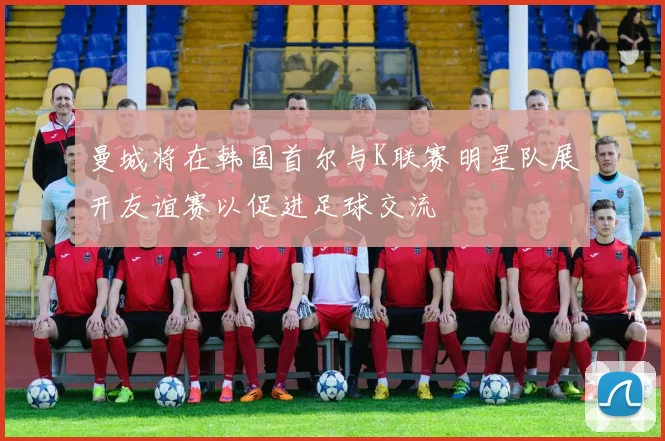 曼城将在韩国首尔与K联赛明星队展开友谊赛以促进足球交流