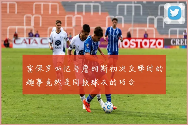 富保罗回忆与詹姆斯初次交锋时的趣事竟然是同款球衣的巧合