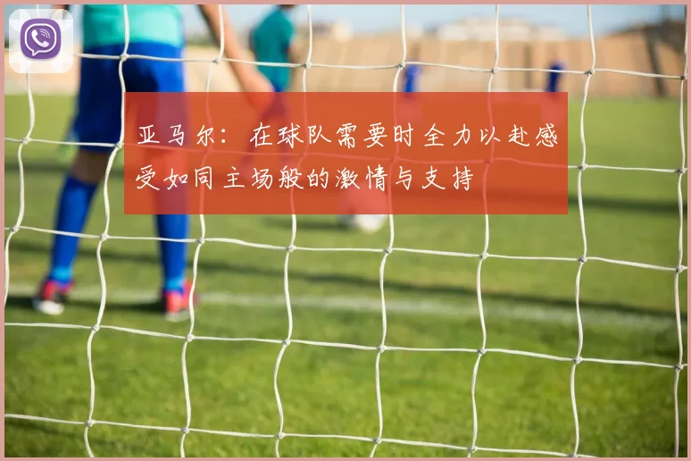 亚马尔：在球队需要时全力以赴感受如同主场般的激情与支持