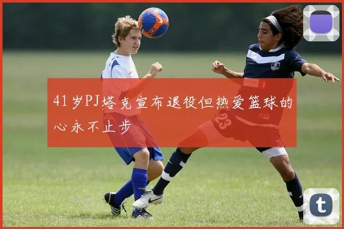 41岁PJ塔克宣布退役但热爱篮球的心永不止步