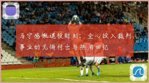马宁感慨退役时刻：全心投入裁判事业的无悔付出与热泪回忆