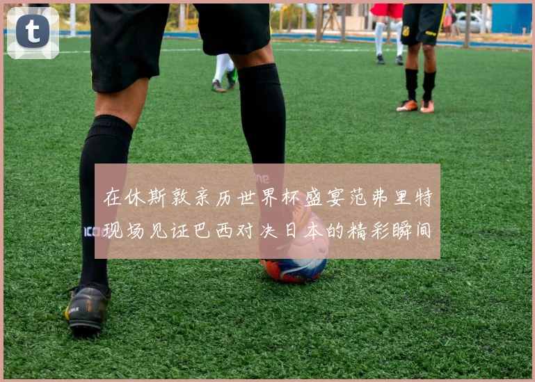 在休斯敦亲历世界杯盛宴范弗里特现场见证巴西对决日本的精彩瞬间