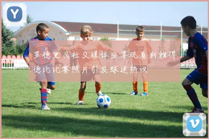 罗德里戈社交媒体分享观看利雅得德比比赛照片引发球迷热议