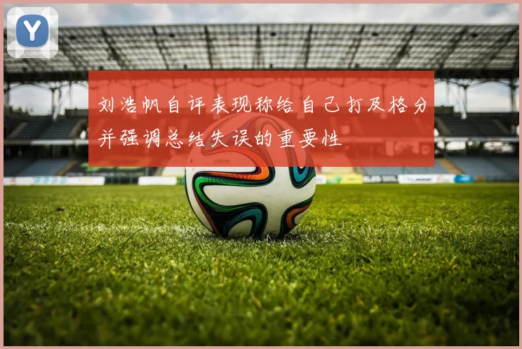 刘浩帆自评表现称给自己打及格分并强调总结失误的重要性