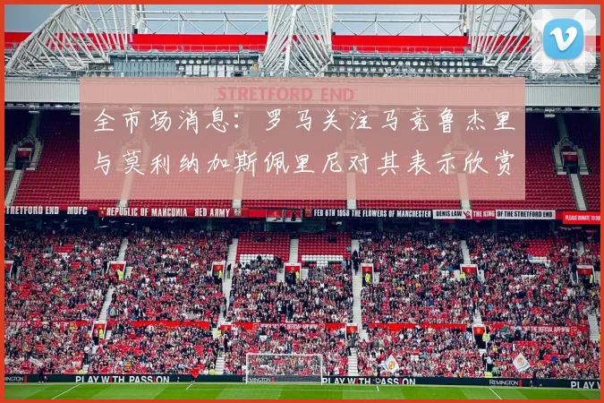 全市场消息：罗马关注马竞鲁杰里与莫利纳加斯佩里尼对其表示欣赏