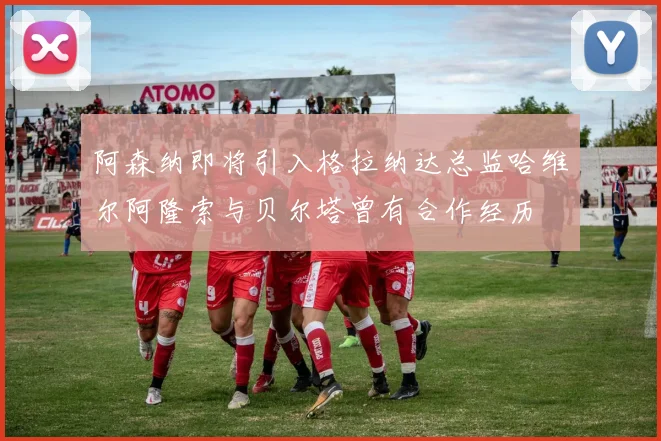 阿森纳即将引入格拉纳达总监哈维尔阿隆索与贝尔塔曾有合作经历