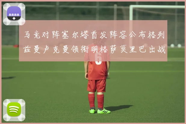 马竞对阵塞尔塔首发阵容公布格列兹曼卢克曼领衔明格萨莫里巴出战